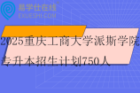 2025重庆工商大学派斯学院专升本招生计划750人