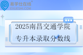 2025南昌交通学院专升本录取分数线