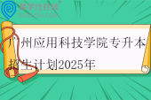 广州应用科技学院专升本招生计划2025年
