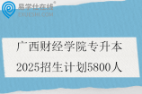 广西财经学院专升本2025招生计划5800人