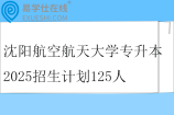 沈阳航空航天大学专升本2025招生计划125人