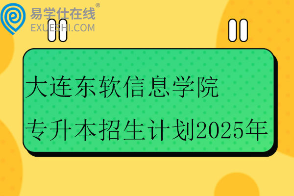 大连东软信息学院专升本招生计划2025年