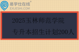 2025玉林师范学院专升本招生计划200人