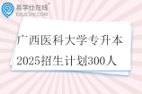 广西医科大学专升本2025招生计划300人