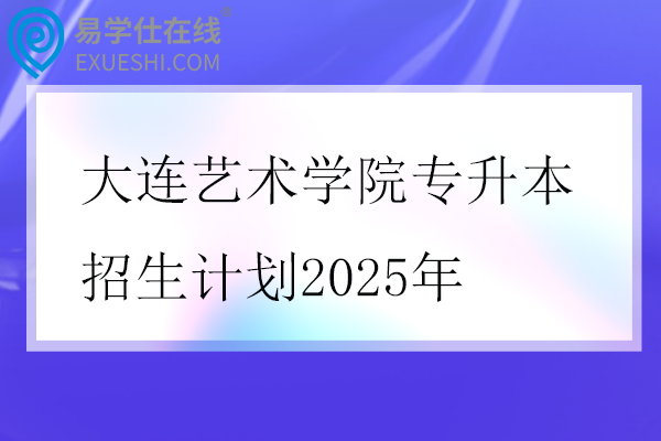 大连艺术学院专升本招生计划2025年