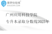 广州应用科技学院专升本录取分数线2025年