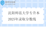 沈阳师范大学专升本2025年录取分数线