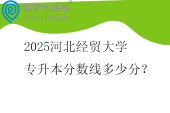 2025河北经贸大学专升本分数线多少分？