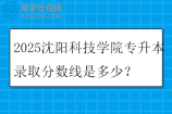 2025沈阳科技学院专升本录取分数线是多少？