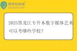 2025黑龙江专升本数字媒体艺术可以考哪些学校？