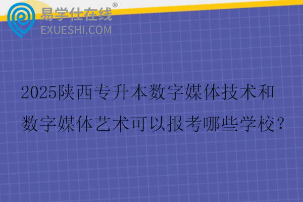 2025陕西专升本数字媒体技术和数字媒体艺术可以报考哪些学校？