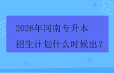 2026年河南专升本招生计划什么时候出？