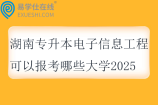 湖南专升本电子信息工程可以报考哪些大学2025