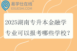 2025湖南专升本金融学专业可以报考哪些学校？