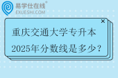 重庆交通大学专升本2025年分数线是多少？