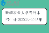 新疆农业大学专升本招生计划2023-2025年