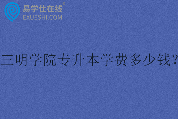 三明学院专升本学费多少钱？
