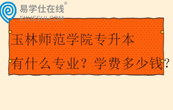 玉林师范学院专升本有什么专业？学费多少钱？