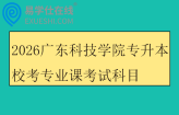 2026广东科技学院专升本校考专业课考试科目及参考教材