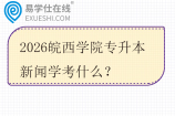 2026皖西学院专升本新闻学考什么？