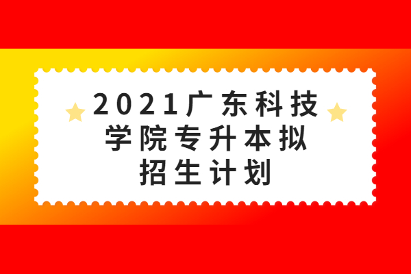 2021广东科技学院专升本招生计划