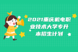 2021重庆机电职业技术大学专升本招生计划 招生专业有22个！！