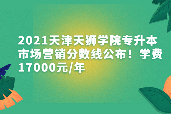 2021天津天狮学院专升本市场营销分数线公布！学费17000元/年