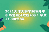 2021天津天狮学院专升本市场营销分数线公布！学费17000元/年