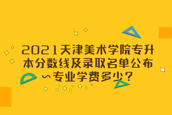 2021天津美术学院专升本分数线及录取名单公布~专业学费多少？