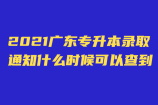 2021年广东专升本录取通知什么时候可以查到？啥时收到录取通知书！
