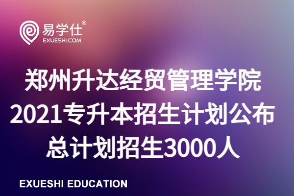 郑州升达经贸管理学院2021专升本招生计划公布、总计划招生3000人