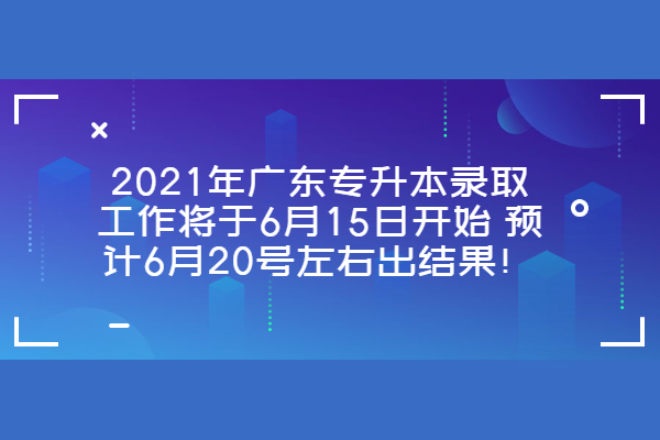 2021年广东专升本录取工作将于6月15日开始 预计6月20号左右出结果！