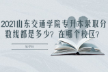 2021山东交通学院专升本录取分数线都是多少？在哪个校区？