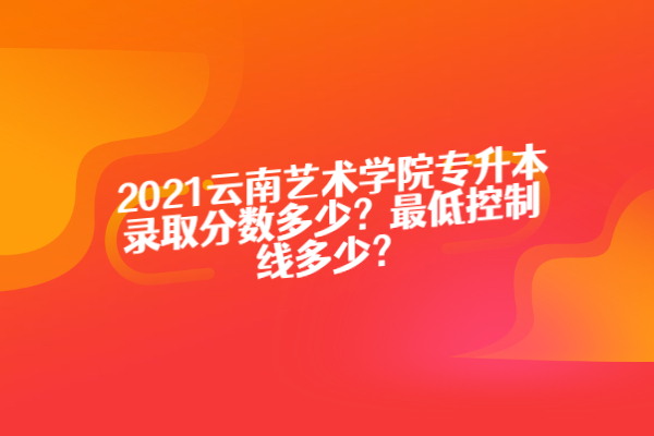 2021云南艺术学院专升本录取分数多少？最低控制线多少？