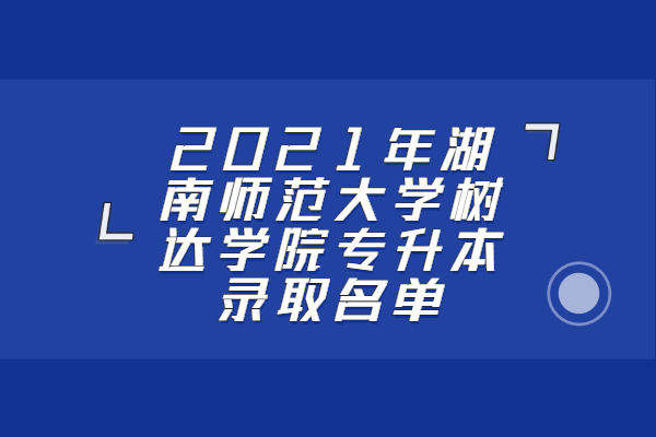 2021年湖南师范大学树达学院专升本录取名单