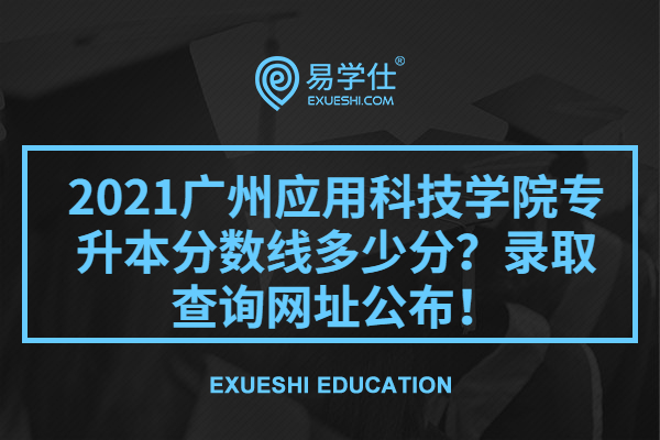 2021广州应用科技学院专升本分数线多少分？录取查询网址公布！