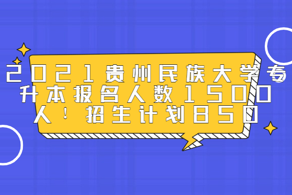 2021贵州民族大学专升本报名人数1500人！招生计划850