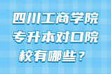 四川工商学院专升本对口院校有哪些？