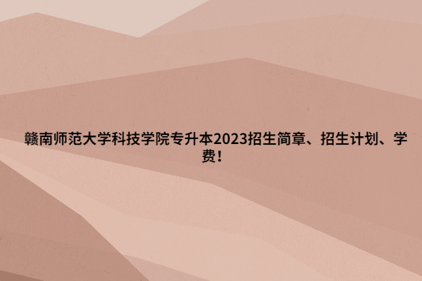 赣南师范大学科技学院专升本2023招生简章、招生计划、学费！