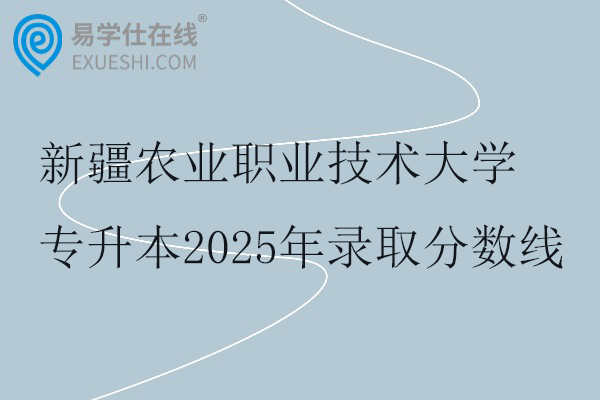 新疆农业职业技术大学专升本2025年录取分数线