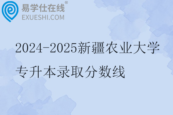 2024-2025新疆农业大学专升本录取分数线